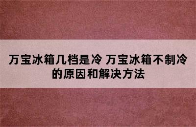 万宝冰箱几档是冷 万宝冰箱不制冷的原因和解决方法